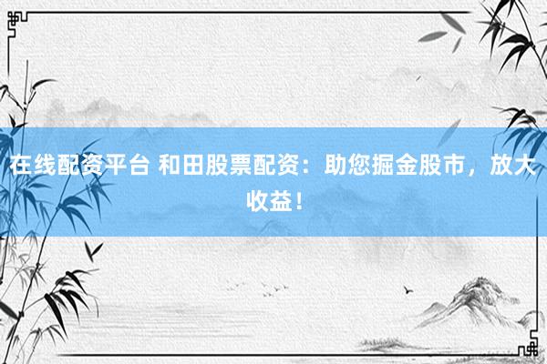 在线配资平台 和田股票配资：助您掘金股市，放大收益！