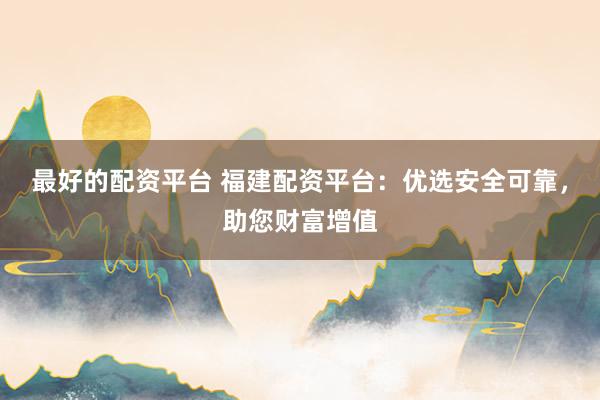 最好的配资平台 福建配资平台：优选安全可靠，助您财富增值