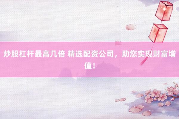 炒股杠杆最高几倍 精选配资公司，助您实现财富增值！