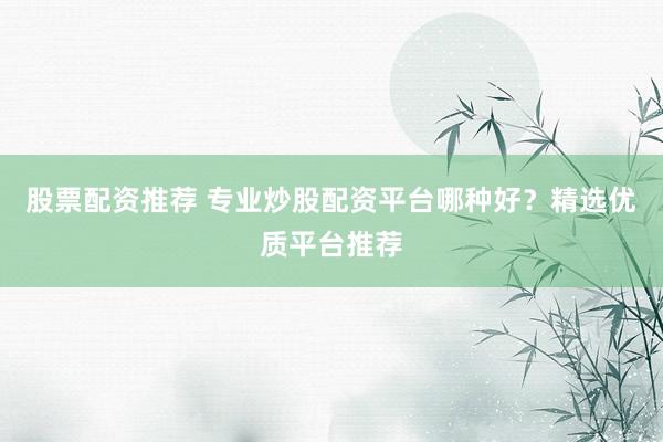 股票配资推荐 专业炒股配资平台哪种好？精选优质平台推荐