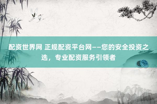 配资世界网 正规配资平台网——您的安全投资之选，专业配资服务引领者