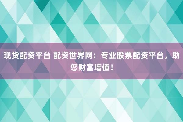 现货配资平台 配资世界网：专业股票配资平台，助您财富增值！