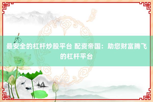 最安全的杠杆炒股平台 配资帝国：助您财富腾飞的杠杆平台