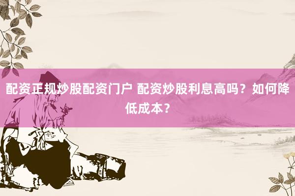 配资正规炒股配资门户 配资炒股利息高吗？如何降低成本？