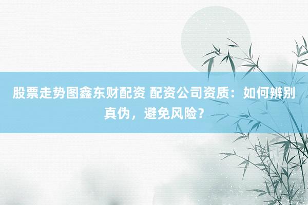 股票走势图鑫东财配资 配资公司资质：如何辨别真伪，避免风险？