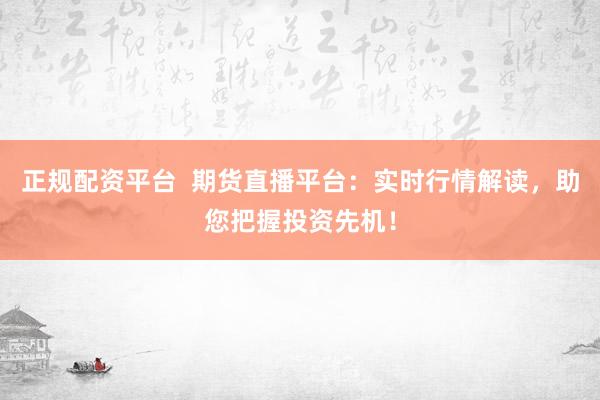 正规配资平台  期货直播平台：实时行情解读，助您把握投资先机！