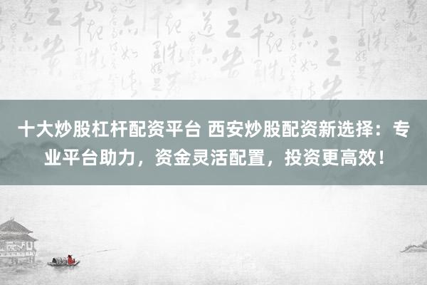 十大炒股杠杆配资平台 西安炒股配资新选择：专业平台助力，资金灵活配置，投资更高效！