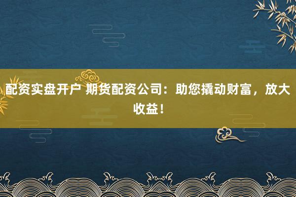 配资实盘开户 期货配资公司：助您撬动财富，放大收益！