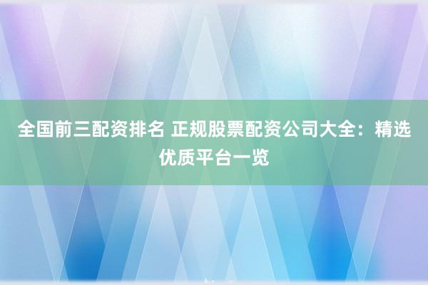 全国前三配资排名 正规股票配资公司大全：精选优质平台一览