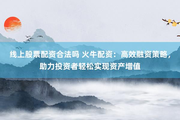 线上股票配资合法吗 火牛配资：高效融资策略，助力投资者轻松实现资产增值