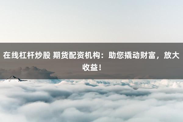 在线杠杆炒股 期货配资机构：助您撬动财富，放大收益！