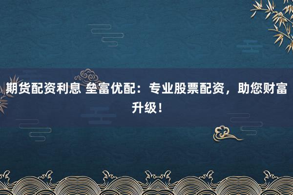 期货配资利息 垒富优配：专业股票配资，助您财富升级！