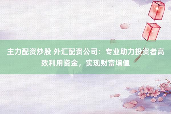 主力配资炒股 外汇配资公司：专业助力投资者高效利用资金，实现财富增值