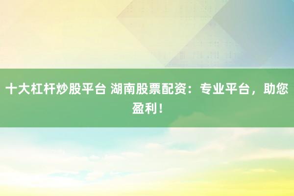 十大杠杆炒股平台 湖南股票配资：专业平台，助您盈利！