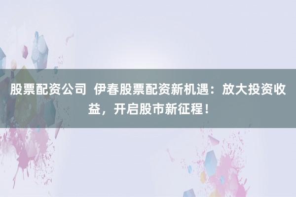 股票配资公司  伊春股票配资新机遇：放大投资收益，开启股市新征程！