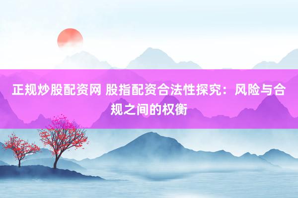 正规炒股配资网 股指配资合法性探究：风险与合规之间的权衡