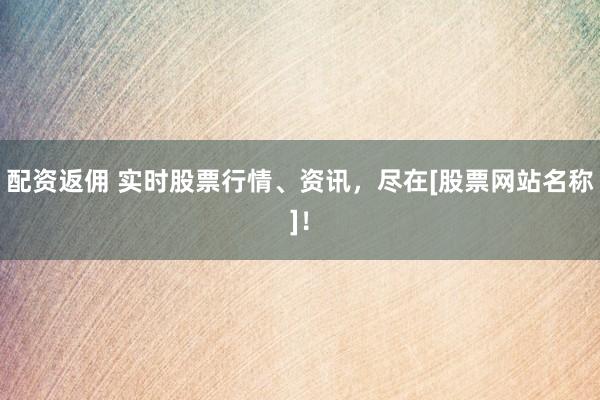 配资返佣 实时股票行情、资讯，尽在[股票网站名称]！