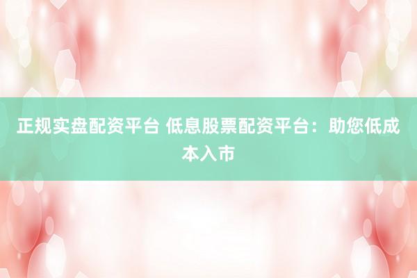 正规实盘配资平台 低息股票配资平台：助您低成本入市