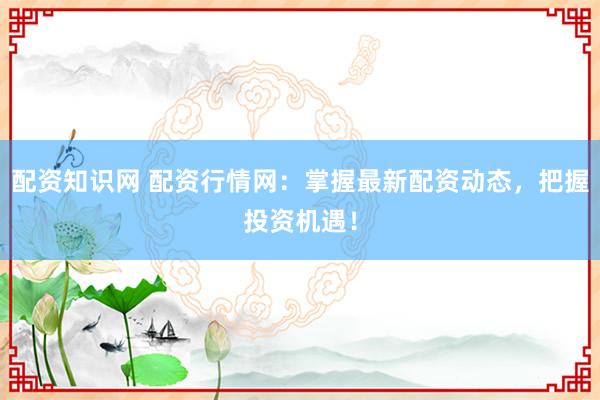 配资知识网 配资行情网：掌握最新配资动态，把握投资机遇！