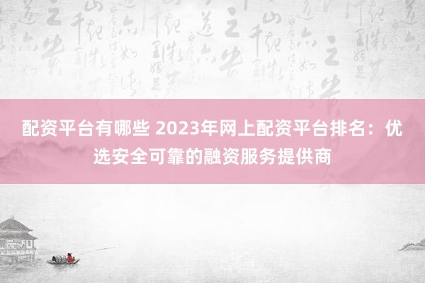 配资平台有哪些 2023年网上配资平台排名：优选安全可靠的融资服务提供商