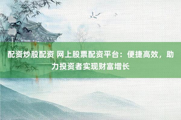 配资炒股配资 网上股票配资平台：便捷高效，助力投资者实现财富增长