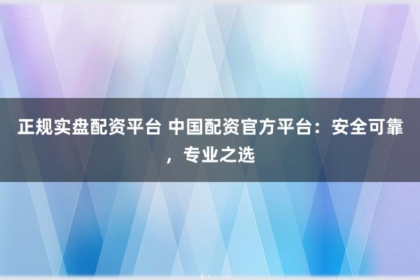 正规实盘配资平台 中国配资官方平台：安全可靠，专业之选