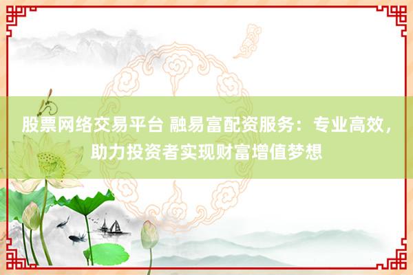 股票网络交易平台 融易富配资服务：专业高效，助力投资者实现财富增值梦想