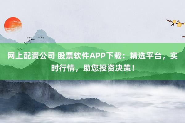 网上配资公司 股票软件APP下载：精选平台，实时行情，助您投资决策！