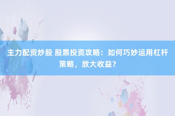 主力配资炒股 股票投资攻略：如何巧妙运用杠杆策略，放大收益？