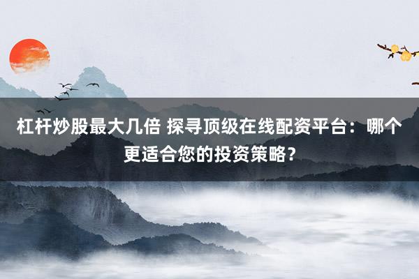 杠杆炒股最大几倍 探寻顶级在线配资平台：哪个更适合您的投资策略？