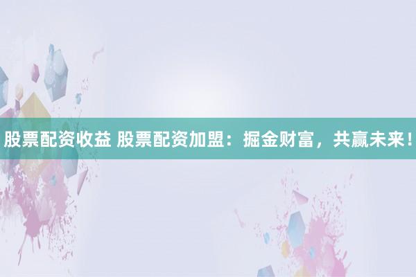 股票配资收益 股票配资加盟：掘金财富，共赢未来！