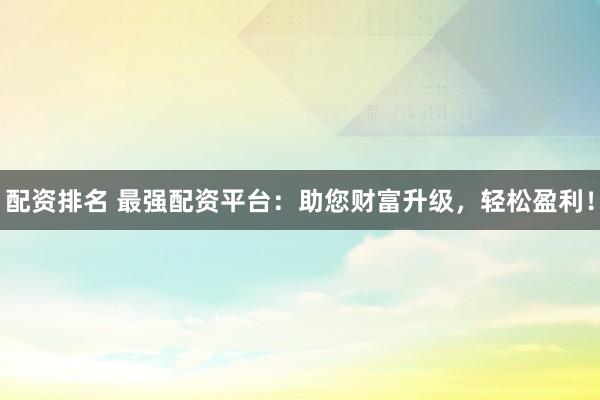 配资排名 最强配资平台：助您财富升级，轻松盈利！
