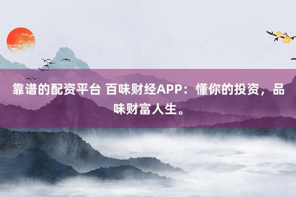 靠谱的配资平台 百味财经APP：懂你的投资，品味财富人生。
