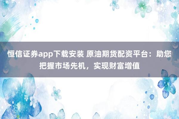 恒信证券app下载安装 原油期货配资平台：助您把握市场先机，实现财富增值