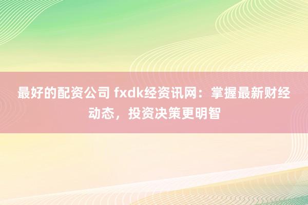 最好的配资公司 fxdk经资讯网：掌握最新财经动态，投资决策更明智