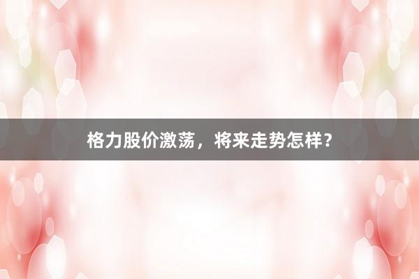 格力股价激荡，将来走势怎样？