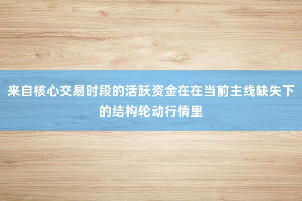 来自核心交易时段的活跃资金在在当前主线缺失下的结构轮动行情里