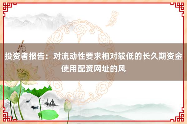 投资者报告：对流动性要求相对较低的长久期资金使用配资网址的风