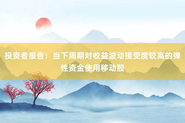 投资者报告：当下周期对收益波动接受度较高的弹性资金使用移动股