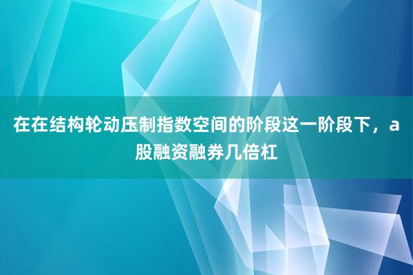 在在结构轮动压制指数空间的阶段这一阶段下，a股融资融券几倍杠