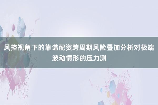 风控视角下的靠谱配资跨周期风险叠加分析对极端波动情形的压力测