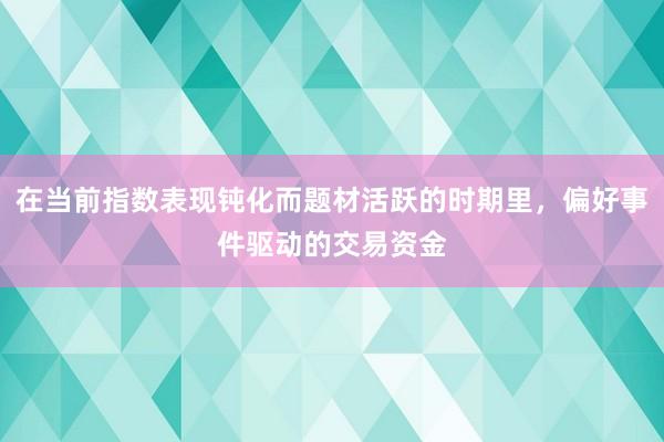 在当前指数表现钝化而题材活跃的时期里，偏好事件驱动的交易资金