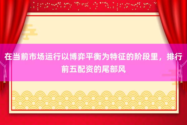在当前市场运行以博弈平衡为特征的阶段里，排行前五配资的尾部风
