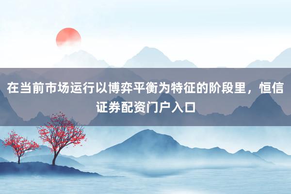 在当前市场运行以博弈平衡为特征的阶段里，恒信证券配资门户入口