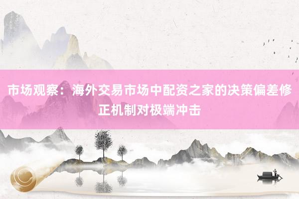 市场观察：海外交易市场中配资之家的决策偏差修正机制对极端冲击