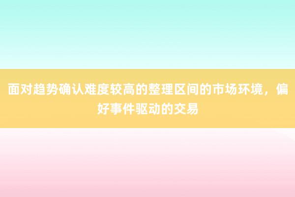 面对趋势确认难度较高的整理区间的市场环境，偏好事件驱动的交易