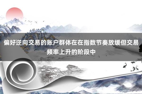 偏好逆向交易的账户群体在在指数节奏放缓但交易频率上升的阶段中