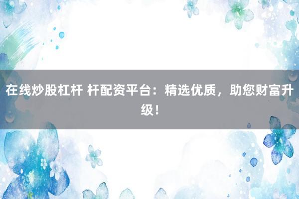 在线炒股杠杆 杆配资平台：精选优质，助您财富升级！
