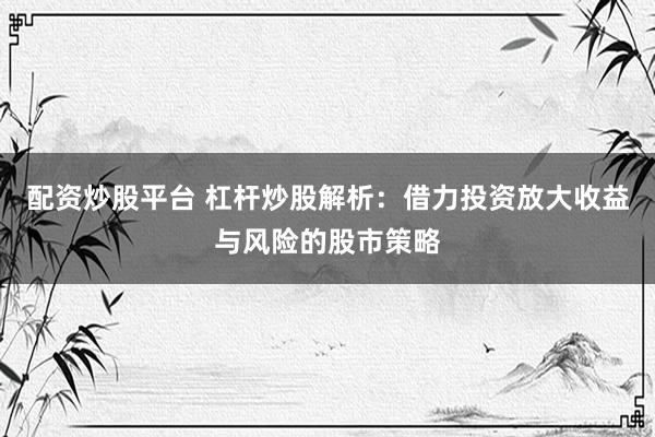 配资炒股平台 杠杆炒股解析：借力投资放大收益与风险的股市策略