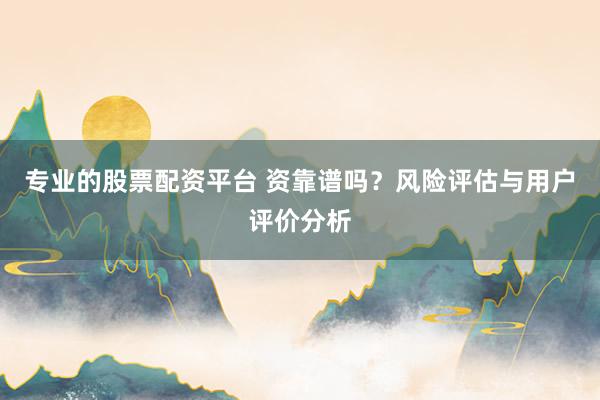 专业的股票配资平台 资靠谱吗？风险评估与用户评价分析